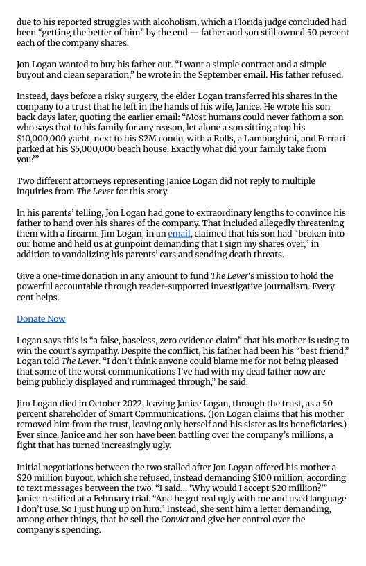 due to his reported struggles with alcoholism, which a Florida judge concluded had been “getting the better of him" by the end — father and son still owned 50 percent each of the company shares.  Jon Logan wanted to buy his father out. “I want a simple contract and a simple buyout and clean separation,” he wrote in the September email. His father refused.  Instead, days before a risky surgery, the elder Logan transferred his shares in the company toa trust that he left in the hands of his wife, Janice. He wrote his son back days later, quoting the earlier email: “Most humans could never fathom a son ‘who says that to his family for any reason, let alone a son sitting atop his 510,000,000 yacht, next to his $2M condo, with a Rolls, a Lamborghini, and Ferrari parked at his $5,000,000 beach house. Exactly what did your family take from yow”  Two different attomeys representing Janice Logan did not reply to multiple inquiries from The Lever for this story.  In his parents’ telling, Jon Logan had gone to extraordinary lengths to convince his father to hand over his shares of the company. That included allegedly threatening them with a firearm. Jim Logan, in an enail, claimed that his son had “broken into our home and held us at gunpoint demanding that I sign my shares over,”in addition to vandalizing his parents’ cars and sending death threats.  Give a one-time donation in any amount to fund The Lever’s mission to hold the ‘powerful accountable through reader-supported investigative journalism. Every cent helps.  Donate Now  Logan says this s “a false, baseless, zero evidence claim” that his mother is using to ‘win the court’s sympathy. Despite the conflict, his father had been his “best friend,” Logan told The Lever. “I don’t think anyone could blame me for not being pleased that some of the worst communications I’ve had with my dead father now are being publicly displayed and rummaged through,” he said.  Jim Logan died in October 2022, leaving Janice Logan, through the trust, as a 50 percent shareholder of Smart Communications. (Jon Logan claims that his mother xemoved him from the trust, leaving only herself and his sister as s beneficiaries.) Ever since, Janice and her son have been battling over the company’s millions, a fight that has turned increasingly ugly.  Initial negotiations between the two stalled after Jon Logan offered his mother a 520 million buyout, which she refused, instead demanding $100 million, according to text messages between the two, “I said... ’Why would I accept $20 million?” Janice testified at a February trial. “And he got real ugly with me and used language Tdon’t use. So 1 just hung up on him. Instead, she sent him a letter demanding, among other things, that he sell the Convict and give her control over the company’s spending. 